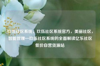 玖伍社区系统，玖伍社区系统官方，美丽社区，智能管理—玖伍社区系统的全面解读亿乐社区低价自营货源站