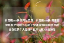 抖音刷1000粉丝网站免费，抖音刷1000粉 哪里能价格多少?如何在抖音上快速获得1000粉丝并建立自己的个人品牌？亿乐社区SUP货源站