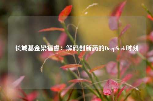 长城基金梁福睿：解码创新药的DeepSeek时刻  第1张