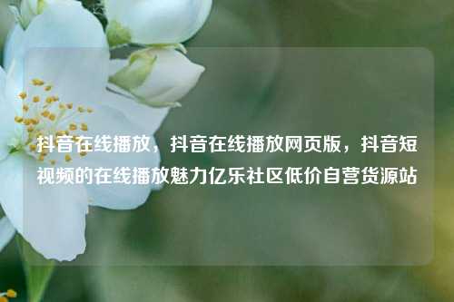 抖音在线播放，抖音在线播放网页版，抖音短视频的在线播放魅力亿乐社区低价自营货源站  第1张