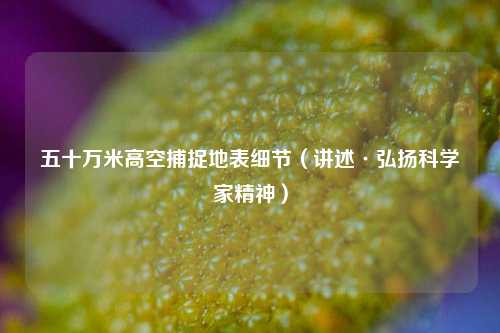 五十万米高空捕捉地表细节（讲述·弘扬科学家精神）  第1张