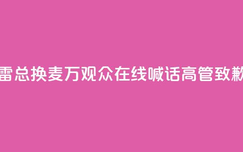 “雷总换麦”！10万+观众在线喊话，高管致歉  第1张