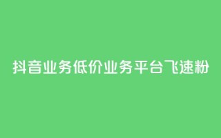 抖音业务低价业务平台飞速粉 - 抖音低价业务平台迅速崛起的秘密与策略！
