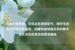玖伍社区系统，玖伍社区系统官方，美好生活始于玖伍社区系统，构建和谐邻里关系的新平台亿乐社区低价自营货源站