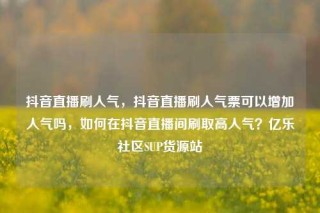 抖音直播刷人气，抖音直播刷人气票可以增加人气吗，如何在抖音直播间刷取高人气？亿乐社区SUP货源站