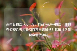 买抖音粉丝10元一万，抖音10元1000粉丝，如何在短短几天内吸引百万抖音粉丝？亿乐社区低价自营货源站
