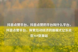抖音点赞平台，抖音点赞的平台叫什么平台，抖音点赞平台，探索互动经济的新模式亿乐社区SUP货源站