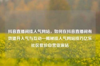 抖音直播间挂人气网站，如何在抖音直播间有效提升人气与互动—揭秘挂人气网站技巧亿乐社区低价自营货源站