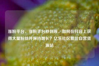 涨粉平台，涨粉平台秒到账，如何在抖音上获得大量粉丝并保持增长？亿乐社区低价自营货源站