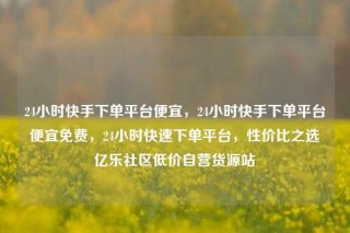 24小时快手下单平台便宜，24小时快手下单平台便宜免费，24小时快速下单平台，性价比之选亿乐社区低价自营货源站