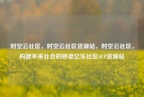 时空云社区，时空云社区货源站，时空云社区，构建未来社会的桥梁亿乐社区SUP货源站