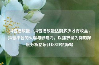 抖音播放量，抖音播放量达到多少才有收益，抖音平台的火爆与影响力，以播放量为例的深度分析亿乐社区SUP货源站