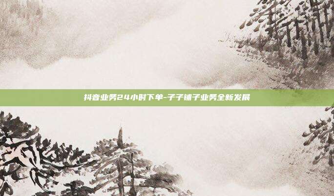 抖音业务24小时下单-子子铺子业务全新发展  第1张
