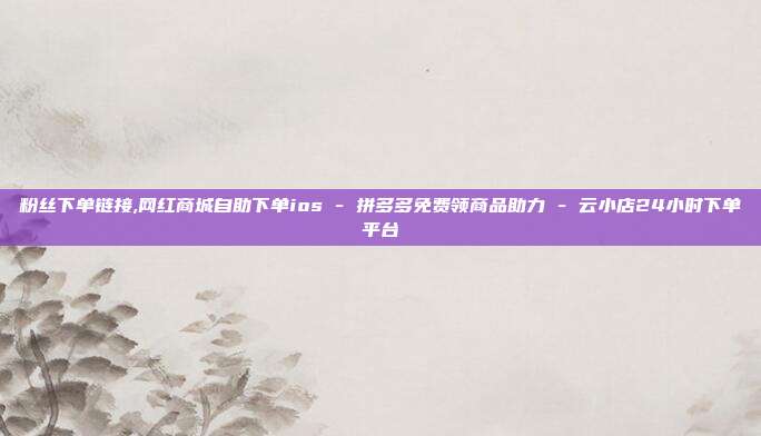 粉丝下单链接,网红商城自助下单ios - 拼多多免费领商品助力 云小店24小时下单平台  第1张