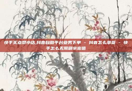 快手买点赞小店,抖音自助平台业务下单 - 抖音怎么拿货 快手怎么无限刷亲密值  第1张