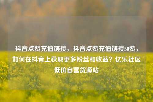 抖音点赞充值链接，抖音点赞充值链接50赞，如何在抖音上获取更多粉丝和收益？亿乐社区低价自营货源站  第1张