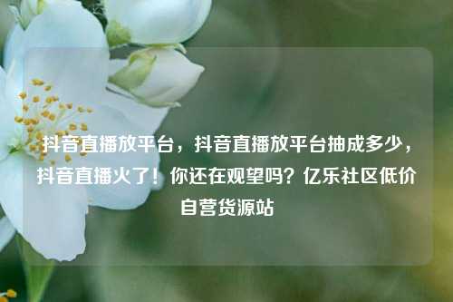 抖音直播放平台，抖音直播放平台抽成多少	，抖音直播火了！你还在观望吗？亿乐社区低价自营货源站  第1张