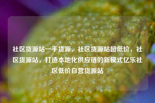 社区货源站一手货源，社区货源站超低价	，社区货源站，打造本地化供应链的新模式亿乐社区低价自营货源站  第1张