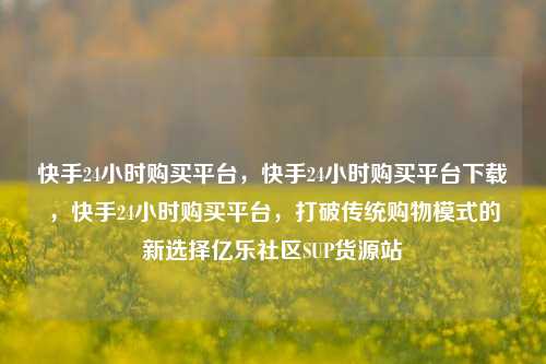 快手24小时购买平台，快手24小时购买平台下载	，快手24小时购买平台，打破传统购物模式的新选择亿乐社区SUP货源站  第1张