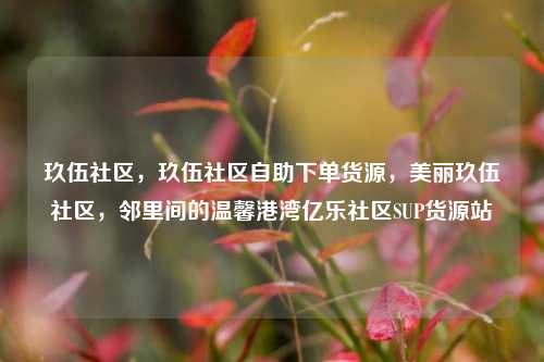 玖伍社区	，玖伍社区自助下单货源，美丽玖伍社区，邻里间的温馨港湾亿乐社区SUP货源站  第1张