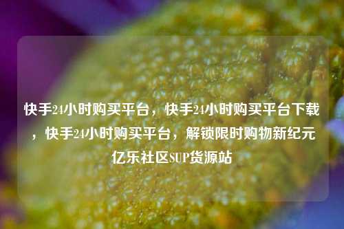 快手24小时购买平台，快手24小时购买平台下载	，快手24小时购买平台，解锁限时购物新纪元亿乐社区SUP货源站  第1张