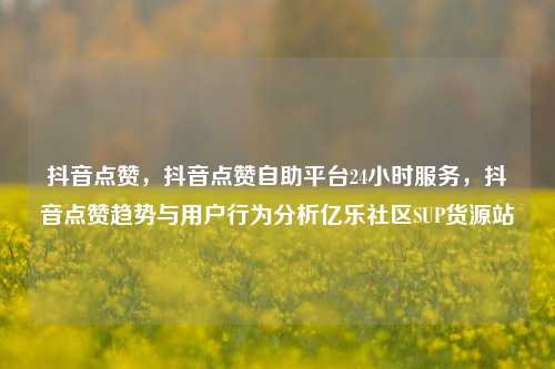 抖音点赞，抖音点赞自助平台24小时服务，抖音点赞趋势与用户行为分析亿乐社区SUP货源站  第1张
