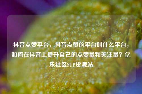 抖音点赞平台	，抖音点赞的平台叫什么平台，如何在抖音上提升自己的点赞量和关注量？亿乐社区SUP货源站  第1张