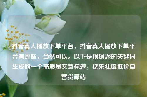抖音真人播放下单平台	，抖音真人播放下单平台有哪些，当然可以。以下是根据您的关键词生成的一个高质量文章标题，亿乐社区低价自营货源站  第1张