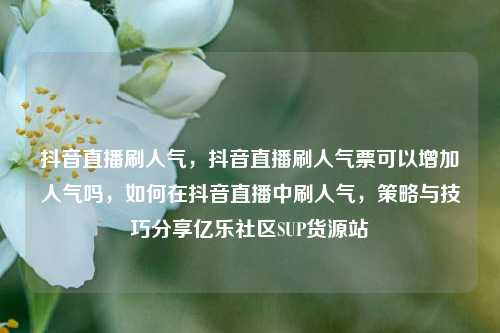 抖音直播刷人气	，抖音直播刷人气票可以增加人气吗，如何在抖音直播中刷人气，策略与技巧分享亿乐社区SUP货源站  第1张