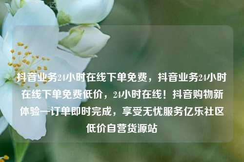 抖音业务24小时在线下单免费，抖音业务24小时在线下单免费低价，24小时在线！抖音购物新体验—订单即时完成	，享受无忧服务亿乐社区低价自营货源站  第1张