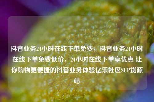 抖音业务24小时在线下单免费，抖音业务24小时在线下单免费低价，24小时在线下单享优惠 让你购物更便捷的抖音业务体验亿乐社区SUP货源站  第1张