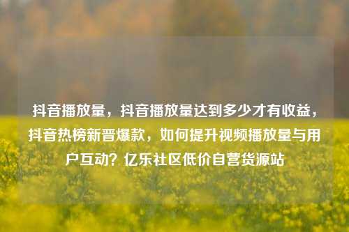 抖音播放量	，抖音播放量达到多少才有收益，抖音热榜新晋爆款，如何提升视频播放量与用户互动？亿乐社区低价自营货源站  第1张