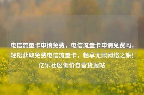 电信流量卡申请免费，电信流量卡申请免费吗，轻松获取免费电信流量卡	，畅享无限网络之旅！亿乐社区低价自营货源站  第1张