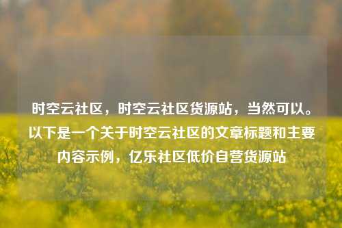 时空云社区，时空云社区货源站，当然可以。以下是一个关于时空云社区的文章标题和主要内容示例，亿乐社区低价自营货源站  第1张