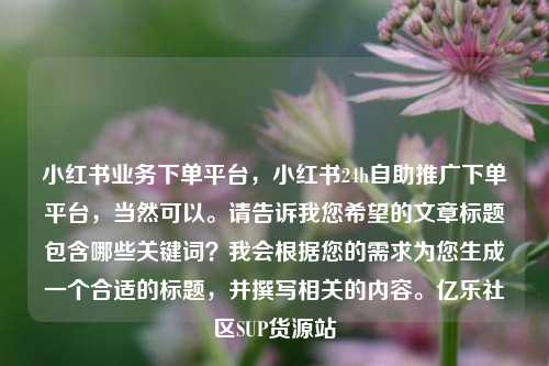 小红书业务下单平台，小红书24h自助推广下单平台，当然可以。请告诉我您希望的文章标题包含哪些关键词？我会根据您的需求为您生成一个合适的标题，并撰写相关的内容。亿乐社区SUP货源站  第1张