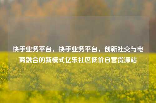 快手业务平台，快手业务平台，创新社交与电商融合的新模式亿乐社区低价自营货源站  第1张