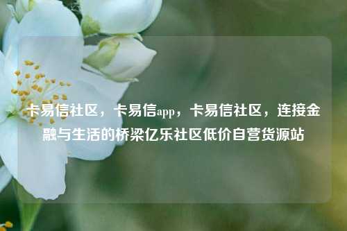 卡易信社区，卡易信app，卡易信社区，连接金融与生活的桥梁亿乐社区低价自营货源站  第1张