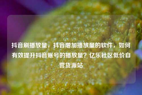 抖音刷播放量，抖音增加播放量的软件，如何有效提升抖音账号的播放量？亿乐社区低价自营货源站  第1张