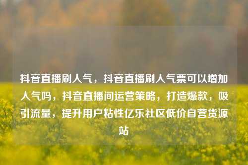 抖音直播刷人气	，抖音直播刷人气票可以增加人气吗，抖音直播间运营策略，打造爆款，吸引流量	，提升用户粘性亿乐社区低价自营货源站  第1张